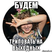 будем триповать на выходных