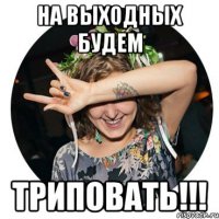 на выходных будем триповать!!!