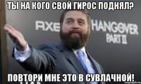 ты на кого свой гирос поднял? повтори мне это в сувлачной!