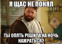 я щас не понял ты опять решила на ночь нажраться?