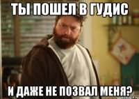 ты пошел в гудис и даже не позвал меня?