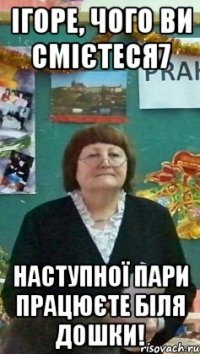 ігоре, чого ви смієтеся7 наступної пари працюєте біля дошки!