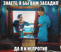 знаете, я бы вам засадил да я и непротив
