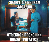 знаете, а я бы вам засадил отъебись прохожий, поезд трогается!