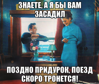 знаете, а я бы вам засадил поздно придурок, поезд скоро тронется!