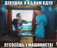 девушка, а я б вам вдул отсосёшь у машиниста!