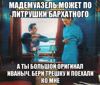 мадемуазель,может по литрушки бархатного а ты большой оригинал иваныч. бери трешку и поехали ко мне