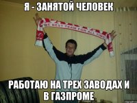 я - занятой человек работаю на трех заводах и в газпроме
