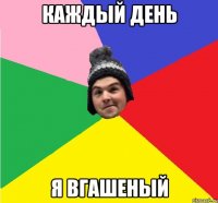 КАЖДЫЙ ДЕНЬ Я ВГАШЕНЫЙ