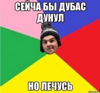 СЕЙЧА БЫ ДУБАС ДУНУЛ НО ЛЕЧУСЬ