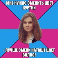 -мне нужно сменить цвет куртки - лучше смени наташе цвет волос!