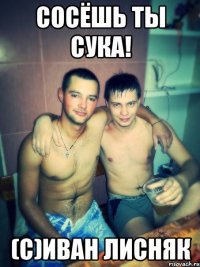 сосёшь ты сука! (с)Иван Лисняк