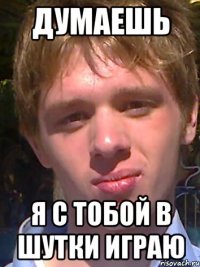Думаешь я с тобой в шутки играю