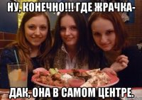 ну, конечно!!! где жрачка- дак, она в самом центре.