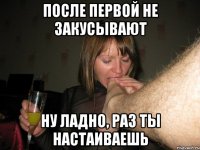 После первой не закусывают Ну ладно, раз ты настаиваешь