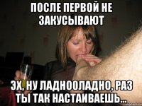 После первой не закусывают Эх, ну ладно0ладно, раз ты так настаиваешь...