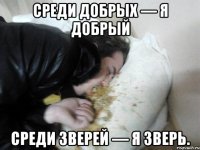 Среди добрых — я добрый Среди зверей — я зверь.