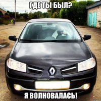 где ты был? я волновалась!