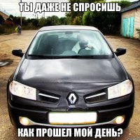 ты даже не спросишь как прошел мой день?