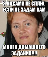 я носами не сплю, если не задам вам много домашнего задания!!!