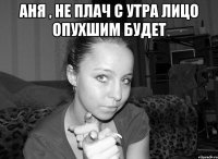 аня , не плач с утра лицо опухшим будет 