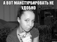 а вот манстурбировать не удобно 
