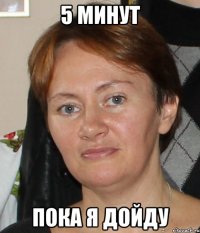 5 минут пока я дойду