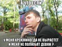 А что если у меня хрен никогда не вырастет и меня не полюбят девки ?