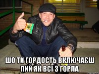  шо ти гордость включаєш пий як всі з горла