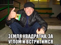  земля квадратна, за углом и встритимся