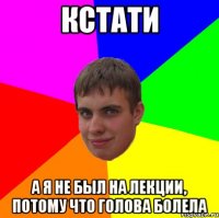 кстати а я не был на лекции, потому что голова болела