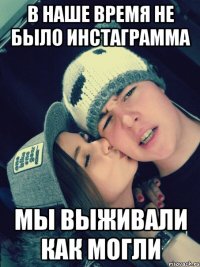 в наше время не было инстаграмма мы выживали как могли