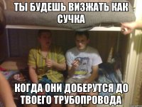 ты будешь визжать как сучка когда они доберутся до твоего трубопровода