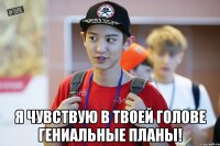  я чувствую в твоей голове гениальные планы!