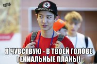  я чувствую - в твоей голове гениальные планы!