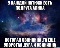 У каждой Катюхи есть подруга Алнка Которая свининка ,та еще упоротая дура и свининка