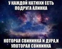 у Каждой Катюхи есть подруга Алинка которая свининка и дура,и употорая свининка