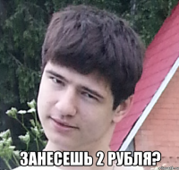  Занесешь 2 рубля?
