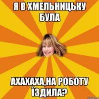 я в хмельницьку була ахахаха,на роботу їздила?