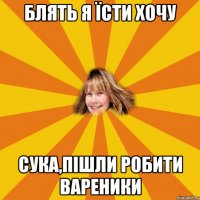 блять я їсти хочу сука,пішли робити вареники