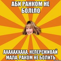 аби ранком не боліло ахахаххаха, непереживай мала, РАКОМ не болить