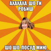 ахахаха, шо ти робиш шо шо ,посуд мию