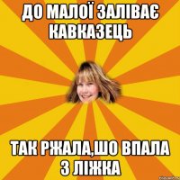 до малої заліває кавказець так ржала,шо впала з ліжка