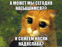 а может мы сегодня наебашимся?? и сожгем носки надяслава?