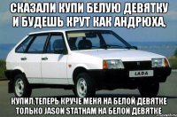 сказали купи белую девятку и будешь крут как андрюха, купил,теперь круче меня на белой девятке только Jason Statham на белой девятке