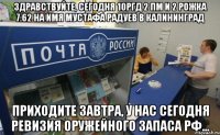 Здравствуйте, сегодня 10РГД 2 ПМ и 2 рожка 7.62 на имя Мустафа Радуев в Калининград Приходите завтра, у нас сегодня ревизия оружейного запаса РФ...