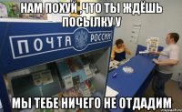 Нам похуй ,что ты ждёшь посылку у мы тебе ничего не отдадим