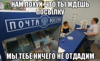 Нам похуй ,что ты ждёшь посылку мы тебе ничего не отдадим