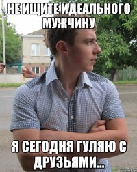 Не ищите идеального мужчину я сегодня гуляю с друзьями...