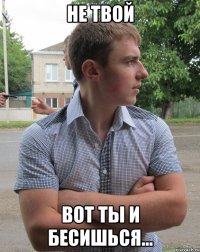 Не твой вот ты и бесишься...